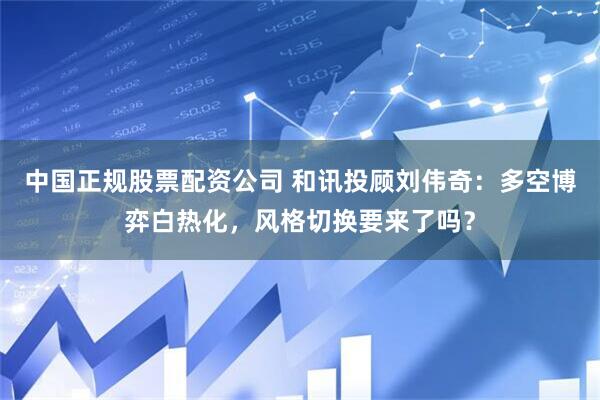 中国正规股票配资公司 和讯投顾刘伟奇：多空博弈白热化，风格切换要来了吗？