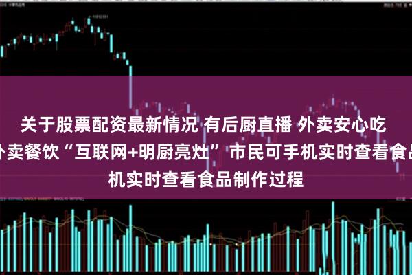 关于股票配资最新情况 有后厨直播 外卖安心吃 广州推进外卖餐饮“互联网+明厨亮灶” 市民可手机实时查看食品制作过程