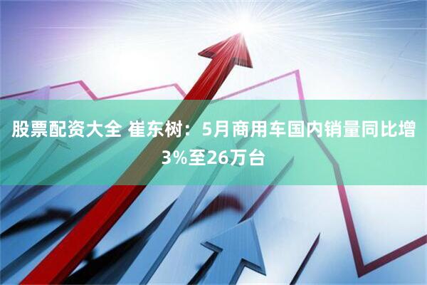 股票配资大全 崔东树：5月商用车国内销量同比增3%至26万台