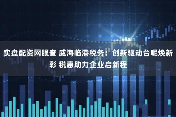 实盘配资网眼查 威海临港税务：创新驱动台呢焕新彩 税惠助力企业启新程