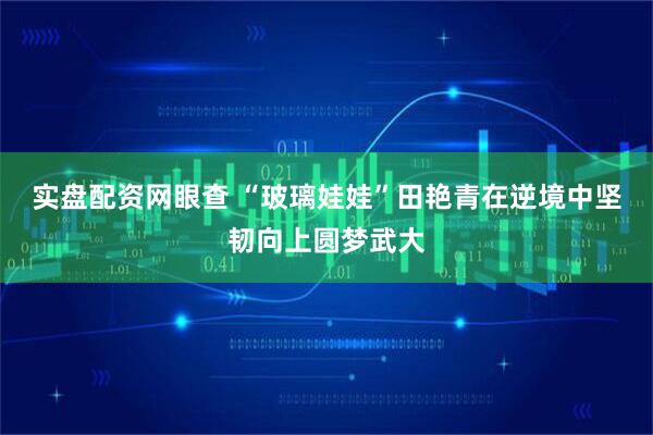 实盘配资网眼查 “玻璃娃娃”田艳青在逆境中坚韧向上圆梦武大