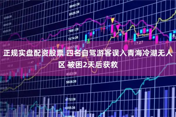 正规实盘配资股票 四名自驾游客误入青海冷湖无人区 被困2天后获救