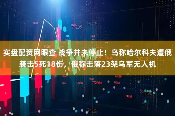 实盘配资网眼查 战争并未停止！乌称哈尔科夫遭俄袭击5死18伤，俄称击落23架乌军无人机