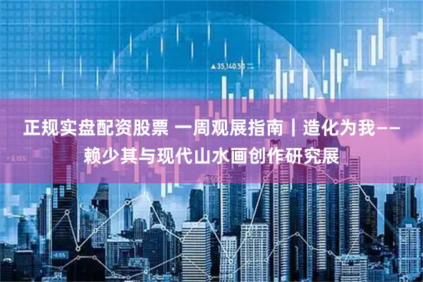 正规实盘配资股票 一周观展指南|造化为我——赖少其与现代山水画创作研究展