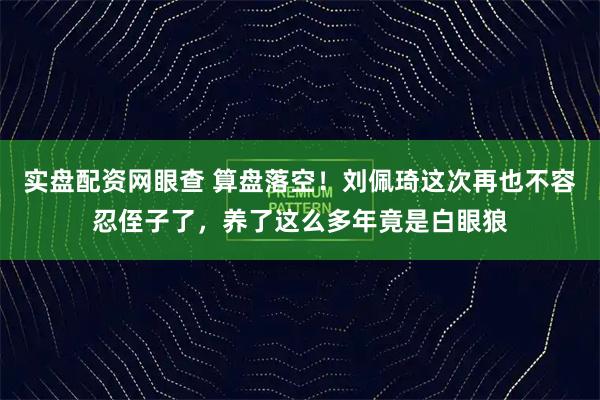 实盘配资网眼查 算盘落空！刘佩琦这次再也不容忍侄子了，养了这么多年竟是白眼狼