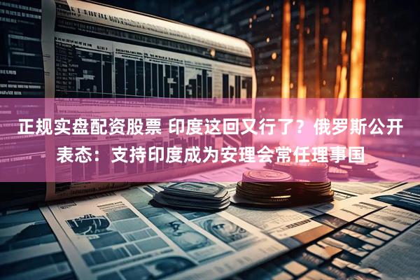 正规实盘配资股票 印度这回又行了？俄罗斯公开表态：支持印度成为安理会常任理事国