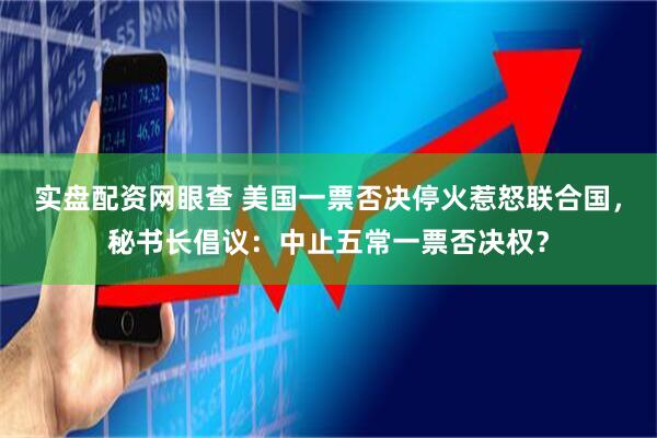 实盘配资网眼查 美国一票否决停火惹怒联合国，秘书长倡议：中止五常一票否决权？