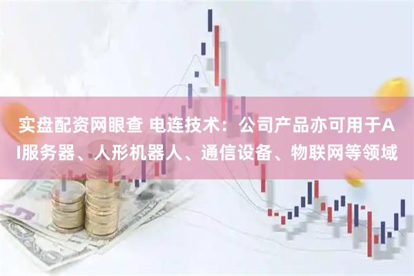 实盘配资网眼查 电连技术：公司产品亦可用于AI服务器、人形机器人、通信设备、物联网等领域