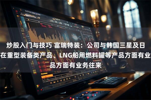 炒股入门与技巧 富瑞特装：公司与韩国三星及日本三菱在重型装备类产品、LNG船用燃料罐等产品方面有业务往来