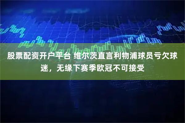 股票配资开户平台 维尔茨直言利物浦球员亏欠球迷，无缘下赛季欧冠不可接受