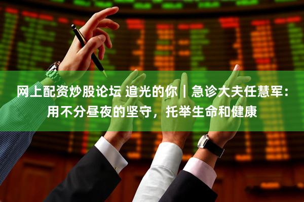 网上配资炒股论坛 追光的你｜急诊大夫任慧军：用不分昼夜的坚守，托举生命和健康