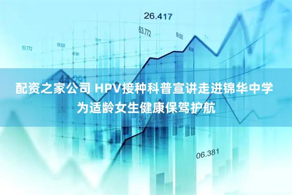 配资之家公司 HPV接种科普宣讲走进锦华中学 为适龄女生健康保驾护航
