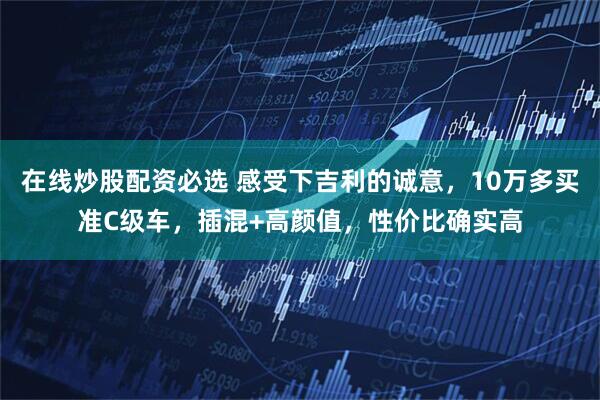 在线炒股配资必选 感受下吉利的诚意，10万多买准C级车，插混+高颜值，性价比确实高