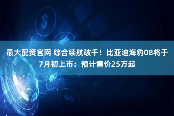 最大配资官网 综合续航破千！比亚迪海豹08将于7月初上市：预计售价25万起
