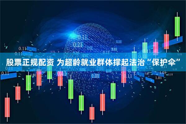 股票正规配资 为超龄就业群体撑起法治“保护伞”