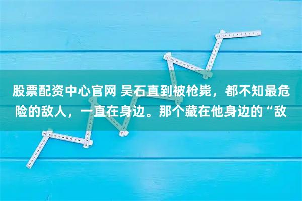 股票配资中心官网 吴石直到被枪毙，都不知最危险的敌人，一直在身边。那个藏在他身边的“敌