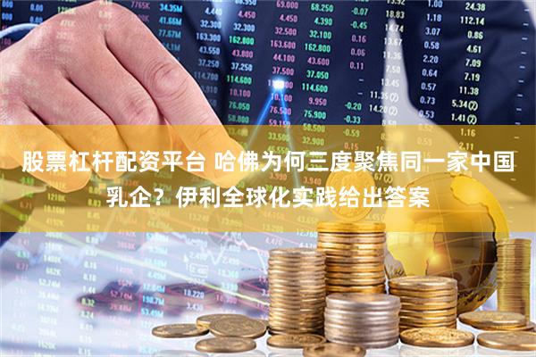 股票杠杆配资平台 哈佛为何三度聚焦同一家中国乳企？伊利全球化实践给出答案