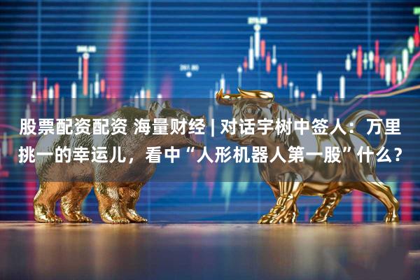 股票配资配资 海量财经 | 对话宇树中签人：万里挑一的幸运儿，看中“人形机器人第一股”什么？