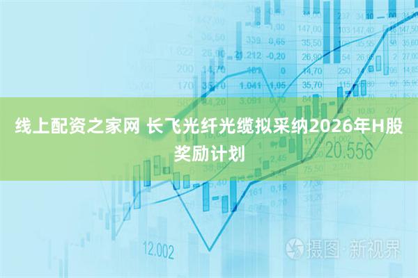 线上配资之家网 长飞光纤光缆拟采纳2026年H股奖励计划