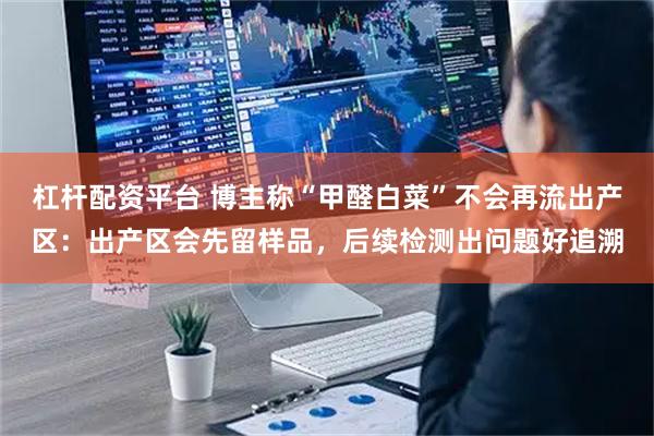 杠杆配资平台 博主称“甲醛白菜”不会再流出产区：出产区会先留样品，后续检测出问题好追溯