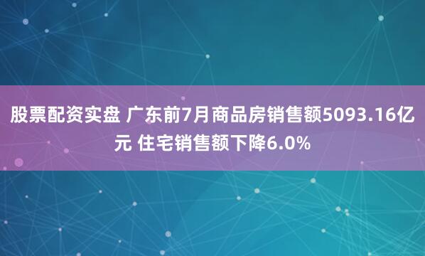 股票配资实盘 广东前7月商品房销售额5093.16亿元 住宅销售额下降6.0%