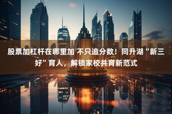 股票加杠杆在哪里加 不只追分数！同升湖“新三好”育人，解锁家校共育新范式