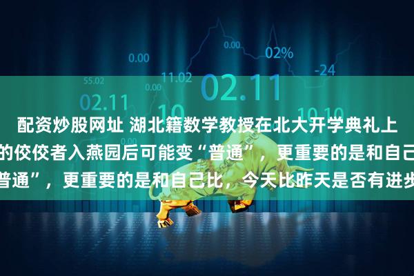 配资炒股网址 湖北籍数学教授在北大开学典礼上向新生致辞：高中时期的佼佼者入燕园后可能变“普通”，更重要的是和自己比，今天比昨天是否有进步