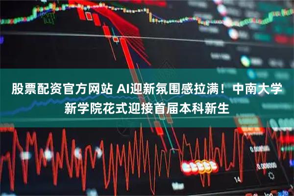 股票配资官方网站 AI迎新氛围感拉满！中南大学新学院花式迎接首届本科新生