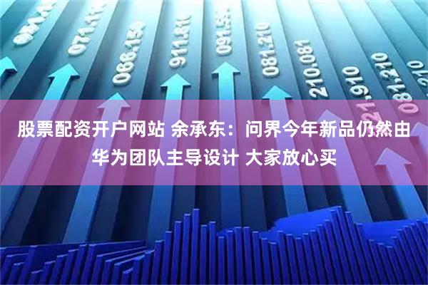 股票配资开户网站 余承东：问界今年新品仍然由华为团队主导设计 大家放心买