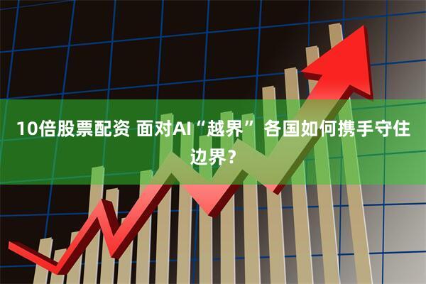 10倍股票配资 面对AI“越界” 各国如何携手守住边界？
