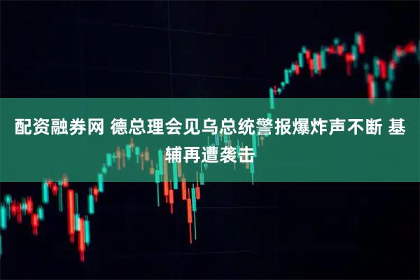 配资融券网 德总理会见乌总统警报爆炸声不断 基辅再遭袭击